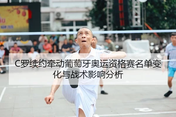 C罗续约牵动葡萄牙奥运资格赛名单变化与战术影响分析